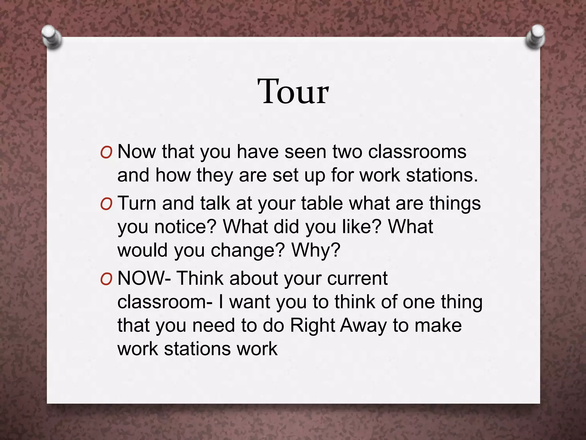 Tour
O Now that you have seen two classrooms
and how they are set up for work stations.
O Turn and talk at your table what are things
you notice? What did you like? What
would you change? Why?
O NOW- Think about your current
classroom- I want you to think of one thing
that you need to do Right Away to make
work stations work
 