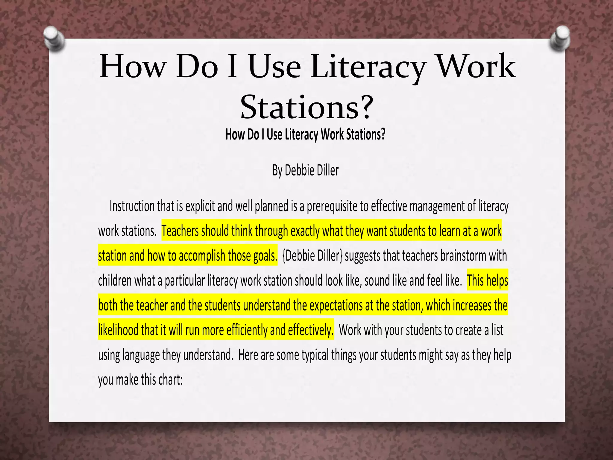 How Do I Use Literacy Work
Stations?
HowDoIUseLiteracyWorkStations?
ByDebbieDiller
Instructionthatisexplicitandwellplannedisaprerequisitetoeffectivemanagementofliteracy
workstations. Teachersshouldthinkthroughexactlywhattheywantstudentstolearnatawork
stationandhowtoaccomplishthosegoals. {DebbieDiller}suggeststhatteachersbrainstormwith
childrenwhataparticularliteracyworkstationshouldlooklike,soundlikeandfeellike. Thishelps
boththeteacherandthestudentsunderstandtheexpectationsatthestation,whichincreasesthe
likelihoodthatitwillrunmoreefficientlyandeffectively. Workwithyourstudentstocreatealist
usinglanguagetheyunderstand. Herearesometypicalthingsyourstudentsmightsayastheyhelp
youmakethischart:
 