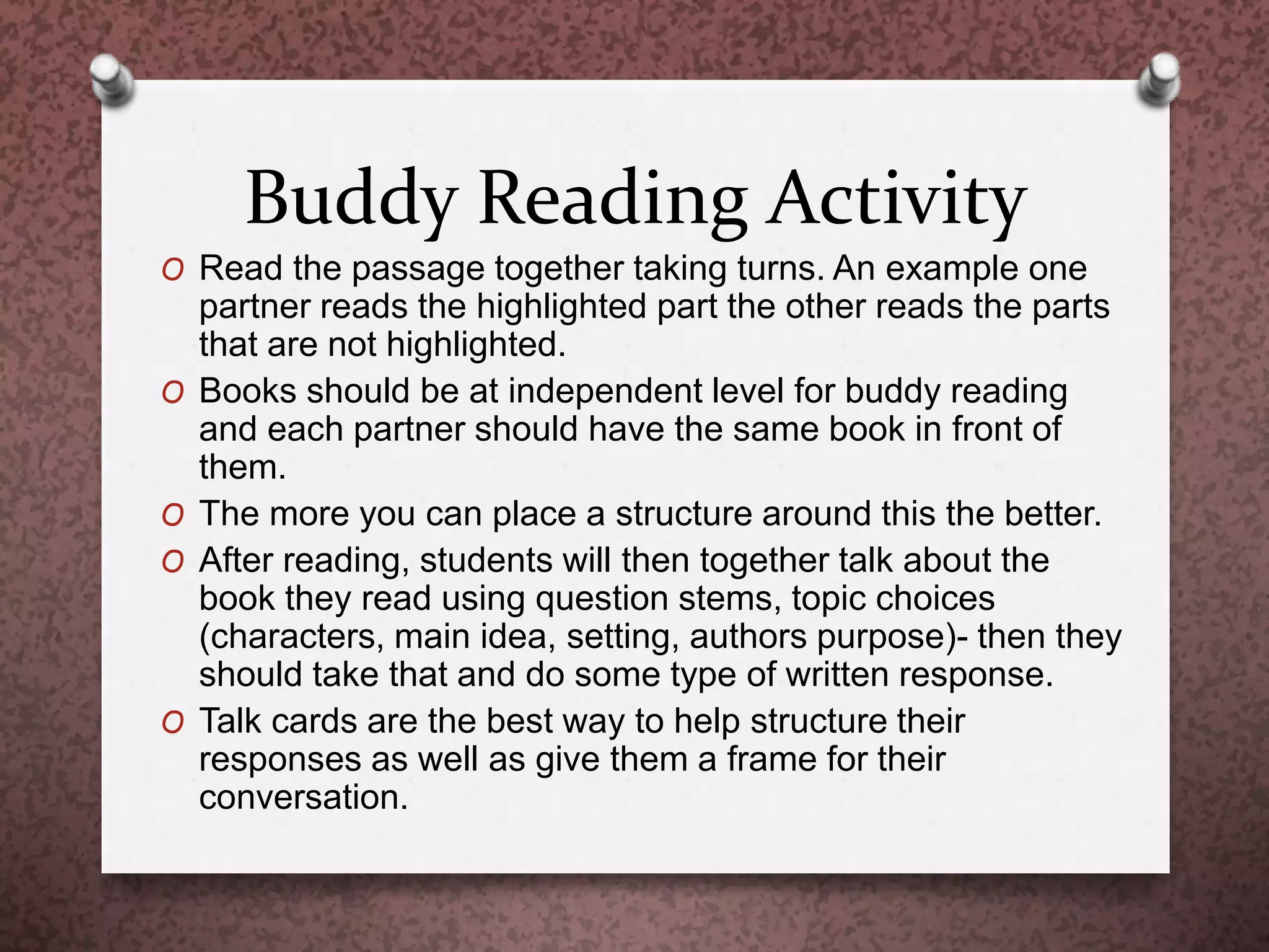 Buddy Reading Activity
O Read the passage together taking turns. An example one
partner reads the highlighted part the other reads the parts
that are not highlighted.
O Books should be at independent level for buddy reading
and each partner should have the same book in front of
them.
O The more you can place a structure around this the better.
O After reading, students will then together talk about the
book they read using question stems, topic choices
(characters, main idea, setting, authors purpose)- then they
should take that and do some type of written response.
O Talk cards are the best way to help structure their
responses as well as give them a frame for their
conversation.
 