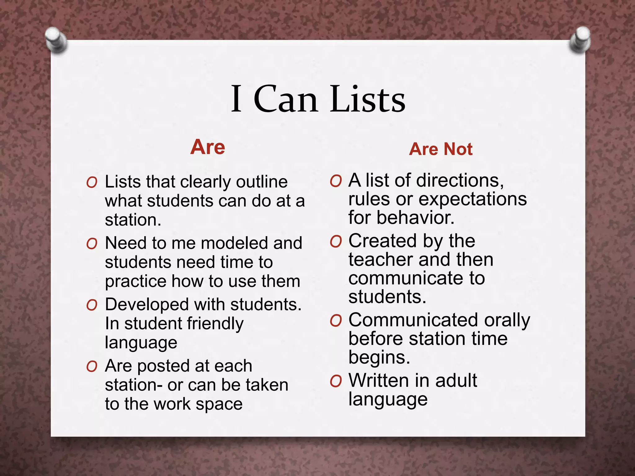 I Can Lists
Are Are Not
O Lists that clearly outline
what students can do at a
station.
O Need to me modeled and
students need time to
practice how to use them
O Developed with students.
In student friendly
language
O Are posted at each
station- or can be taken
to the work space
O A list of directions,
rules or expectations
for behavior.
O Created by the
teacher and then
communicate to
students.
O Communicated orally
before station time
begins.
O Written in adult
language
 