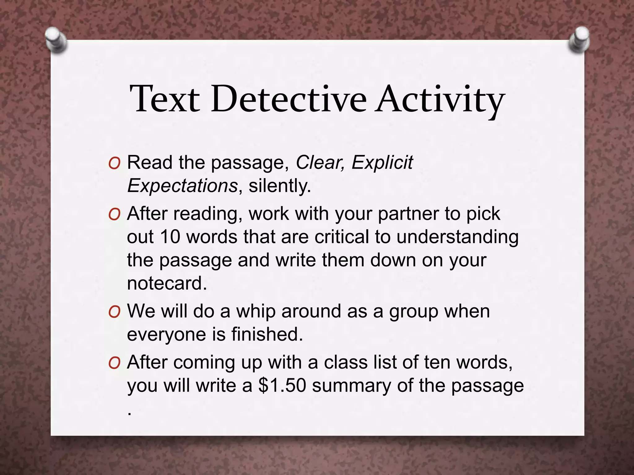 Text Detective Activity
O Read the passage, Clear, Explicit
Expectations, silently.
O After reading, work with your partner to pick
out 10 words that are critical to understanding
the passage and write them down on your
notecard.
O We will do a whip around as a group when
everyone is finished.
O After coming up with a class list of ten words,
you will write a $1.50 summary of the passage
.
 