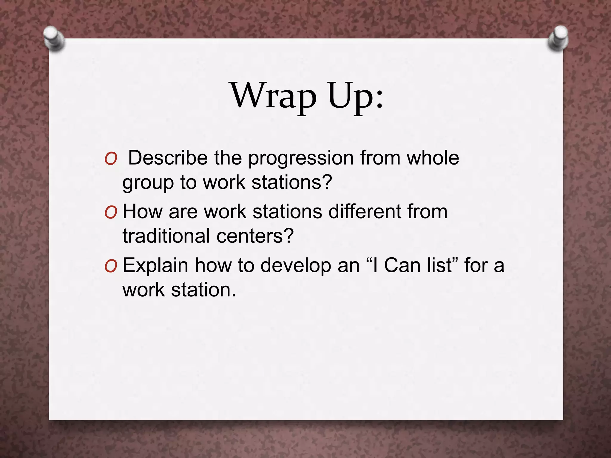 Wrap Up:
O Describe the progression from whole
group to work stations?
O How are work stations different from
traditional centers?
O Explain how to develop an “I Can list” for a
work station.
 