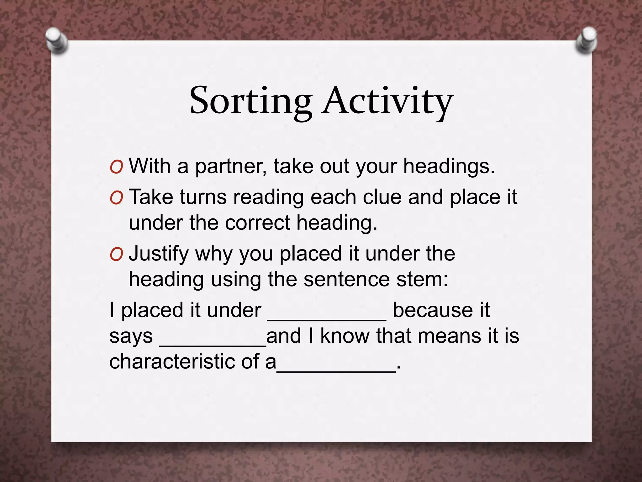 Sorting Activity
O With a partner, take out your headings.
O Take turns reading each clue and place it
under the correct heading.
O Justify why you placed it under the
heading using the sentence stem:
I placed it under __________ because it
says _________and I know that means it is
characteristic of a__________.
 
