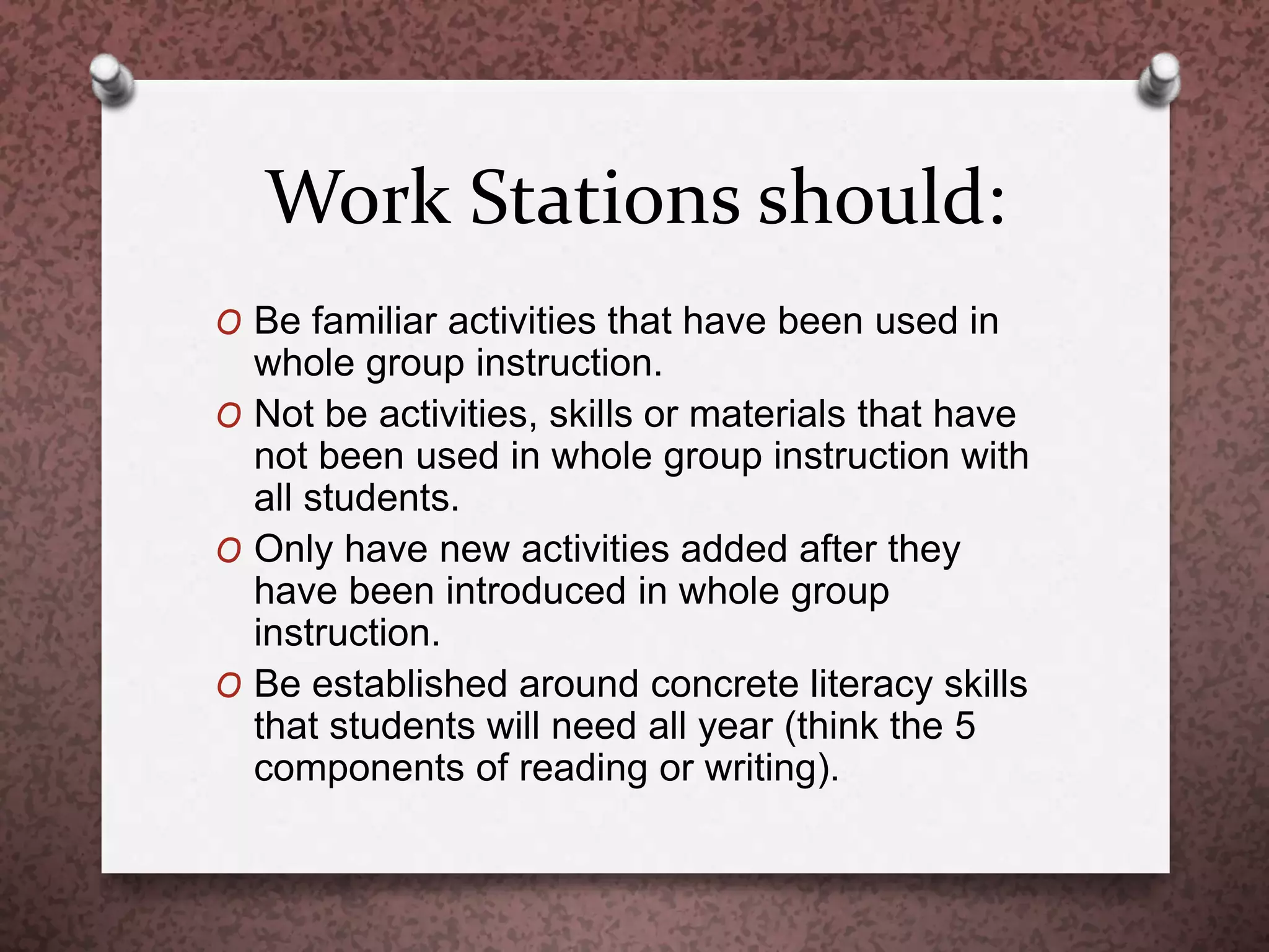 Work Stations should:
O Be familiar activities that have been used in
whole group instruction.
O Not be activities, skills or materials that have
not been used in whole group instruction with
all students.
O Only have new activities added after they
have been introduced in whole group
instruction.
O Be established around concrete literacy skills
that students will need all year (think the 5
components of reading or writing).
 