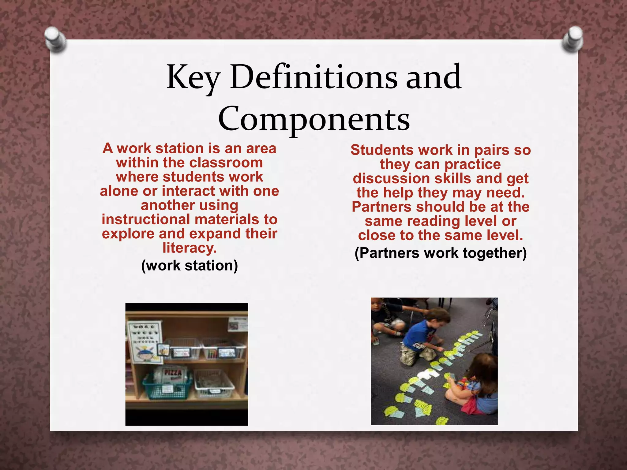 Key Definitions and
Components
A work station is an area
within the classroom
where students work
alone or interact with one
another using
instructional materials to
explore and expand their
literacy.
(work station)
Students work in pairs so
they can practice
discussion skills and get
the help they may need.
Partners should be at the
same reading level or
close to the same level.
(Partners work together)
 