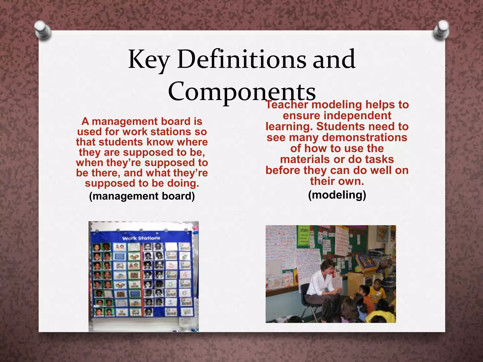 Key Definitions and
Components
A management board is
used for work stations so
that students know where
they are supposed to be,
when they’re supposed to
be there, and what they’re
supposed to be doing.
(management board)
Teacher modeling helps to
ensure independent
learning. Students need to
see many demonstrations
of how to use the
materials or do tasks
before they can do well on
their own.
(modeling)
 