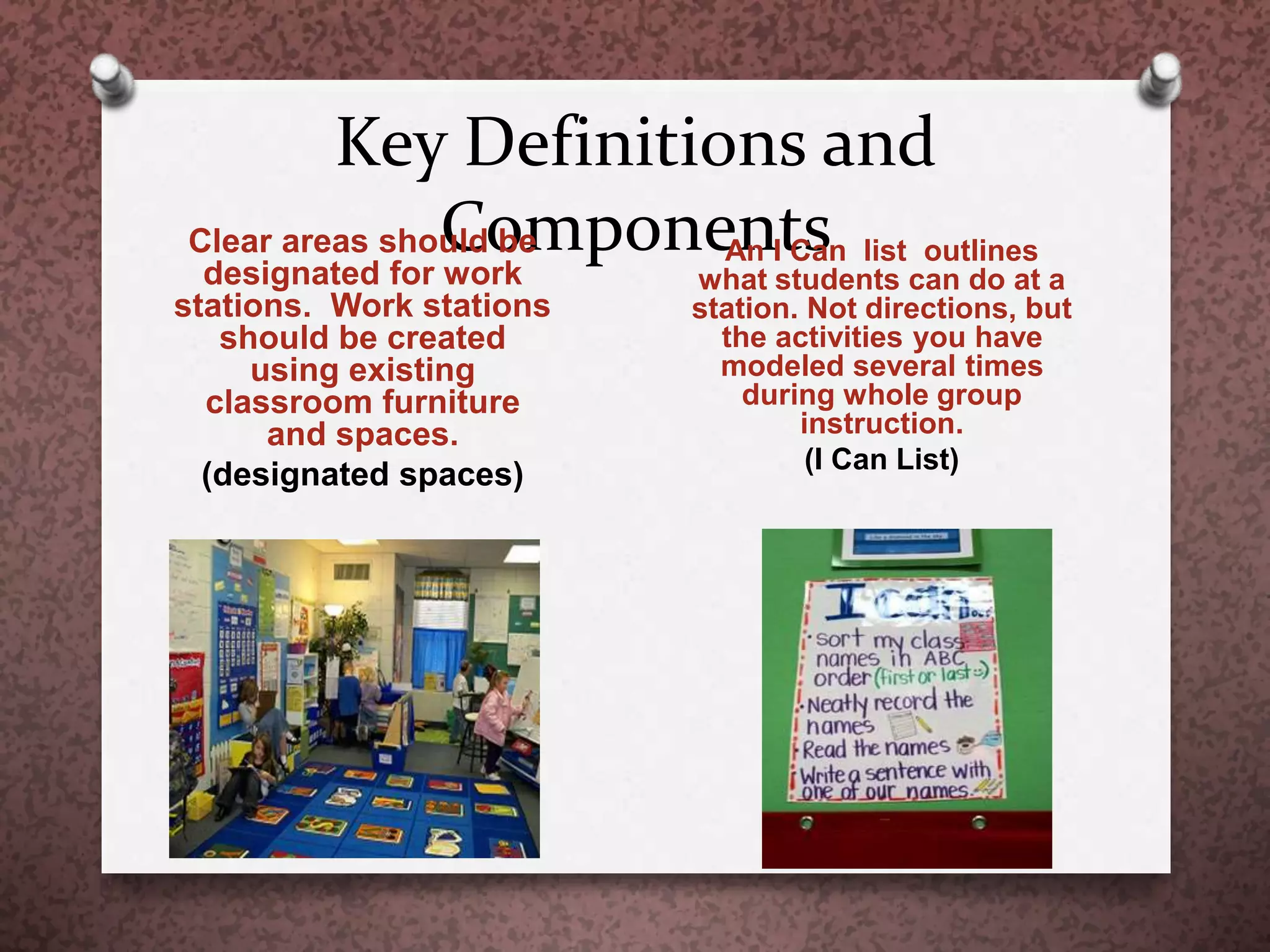 Key Definitions and
ComponentsClear areas should be
designated for work
stations. Work stations
should be created
using existing
classroom furniture
and spaces.
(designated spaces)
An I Can list outlines
what students can do at a
station. Not directions, but
the activities you have
modeled several times
during whole group
instruction.
(I Can List)
 