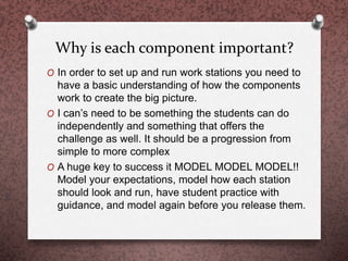 Why is each component important?
O In order to set up and run work stations you need to
have a basic understanding of how the components
work to create the big picture.
O I can’s need to be something the students can do
independently and something that offers the
challenge as well. It should be a progression from
simple to more complex
O A huge key to success it MODEL MODEL MODEL!!
Model your expectations, model how each station
should look and run, have student practice with
guidance, and model again before you release them.
 