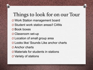 Things to look for on our Tour
O Work Station management board
O Student work station areas/I CANs
O Book boxes
O Classroom set-up
O Location of small group area
O Looks like/ Sounds Like anchor charts
O Anchor charts
O Materials for students in stations
O Variety of stations
 