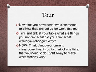 Tour
O Now that you have seen two classrooms
and how they are set up for work stations.
O Turn and talk at your table what are things
you notice? What did you like? What
would you change? Why?
O NOW- Think about your current
classroom- I want you to think of one thing
that you need to do Right Away to make
work stations work
 