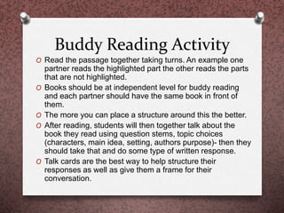 Buddy Reading Activity
O Read the passage together taking turns. An example one
partner reads the highlighted part the other reads the parts
that are not highlighted.
O Books should be at independent level for buddy reading
and each partner should have the same book in front of
them.
O The more you can place a structure around this the better.
O After reading, students will then together talk about the
book they read using question stems, topic choices
(characters, main idea, setting, authors purpose)- then they
should take that and do some type of written response.
O Talk cards are the best way to help structure their
responses as well as give them a frame for their
conversation.
 