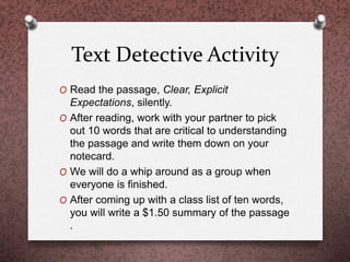 Text Detective Activity
O Read the passage, Clear, Explicit
Expectations, silently.
O After reading, work with your partner to pick
out 10 words that are critical to understanding
the passage and write them down on your
notecard.
O We will do a whip around as a group when
everyone is finished.
O After coming up with a class list of ten words,
you will write a $1.50 summary of the passage
.
 