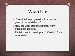 Wrap Up:
O Describe the progression from whole
group to work stations?
O How are work stations different from
traditional centers?
O Explain how to develop an “I Can list” for a
work station.
 