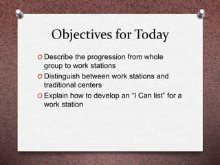 Objectives for Today
O Describe the progression from whole
group to work stations
O Distinguish between work stations and
traditional centers
O Explain how to develop an “I Can list” for a
work station
 