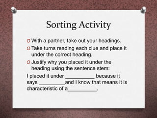 Sorting Activity
O With a partner, take out your headings.
O Take turns reading each clue and place it
under the correct heading.
O Justify why you placed it under the
heading using the sentence stem:
I placed it under __________ because it
says _________and I know that means it is
characteristic of a__________.
 