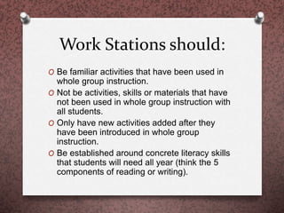Work Stations should:
O Be familiar activities that have been used in
whole group instruction.
O Not be activities, skills or materials that have
not been used in whole group instruction with
all students.
O Only have new activities added after they
have been introduced in whole group
instruction.
O Be established around concrete literacy skills
that students will need all year (think the 5
components of reading or writing).
 