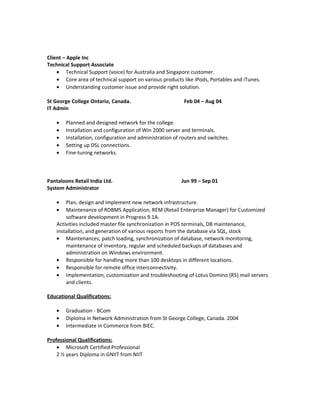 Client – Apple Inc
Technical Support Associate
• Technical Support (voice) for Australia and Singapore customer.
• Core area of technical support on various products like iPods, Portables and iTunes.
• Understanding customer issue and provide right solution.
St George College Ontario, Canada. Feb 04 – Aug 04
IT Admin
• Planned and designed network for the college.
• Installation and configuration of Win 2000 server and terminals.
• Installation, configuration and administration of routers and switches.
• Setting up DSL connections.
• Fine-tuning networks.
Pantaloons Retail India Ltd. Jun 99 – Sep 01
System Administrator
• Plan, design and implement new network infrastructure.
• Maintenance of RDBMS Application, REM (Retail Enterprise Manager) for Customized
software development in Progress 9.1A.
Activities included master file synchronization in POS terminals, DB maintenance,
installation, and generation of various reports from the database via SQL, stock
• Maintenances, patch loading, synchronization of database, network monitoring,
maintenance of inventory, regular and scheduled backups of databases and
administration on Windows environment.
• Responsible for handling more than 100 desktops in different locations.
• Responsible for remote office interconnectivity.
• Implementation, customization and troubleshooting of Lotus Domino (R5) mail servers
and clients.
Educational Qualifications:
• Graduation - BCom
• Diploma in Network Administration from St George College, Canada. 2004
• Intermediate in Commerce from BIEC.
Professional Qualifications:
• Microsoft Certified Professional
2 ½ years Diploma in GNIIT from NIIT
 