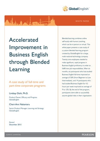 W H I T E PA P E R
Accelerated
Improvement in
Business English
through Blended
Learning
A case study of full-time and
part-time corporate programs
Lindsay Oishi, Ph.D.
Product Owner, Efficacy and Progress
GlobalEnglish
Cheri-Ann Nakamaru
Senior Product Manager, Learning and Strategy
GlobalEnglish
Revised
December 2013
Blended learning combines online
self-study with human coaching,
which can be in person or virtual. This
white paper presents a case study of
a custom blended learning program
created by GlobalEnglish for a large,
multi-national technology company.
Twenty-one employees needed to
make significant, rapid progress in
Business English proficiency in order to
fulfill new job responsibilities. After six
months, six participants who had studied
Business English full-time improved an
average of 50% (from Beginner to Low
Intermediate), and 14 participants who
had studied Business English for 4.5
hours per week improved an average of
9 to 12%. By the end of the program,
participants were able to successfully
assume global roles in their organization.
 