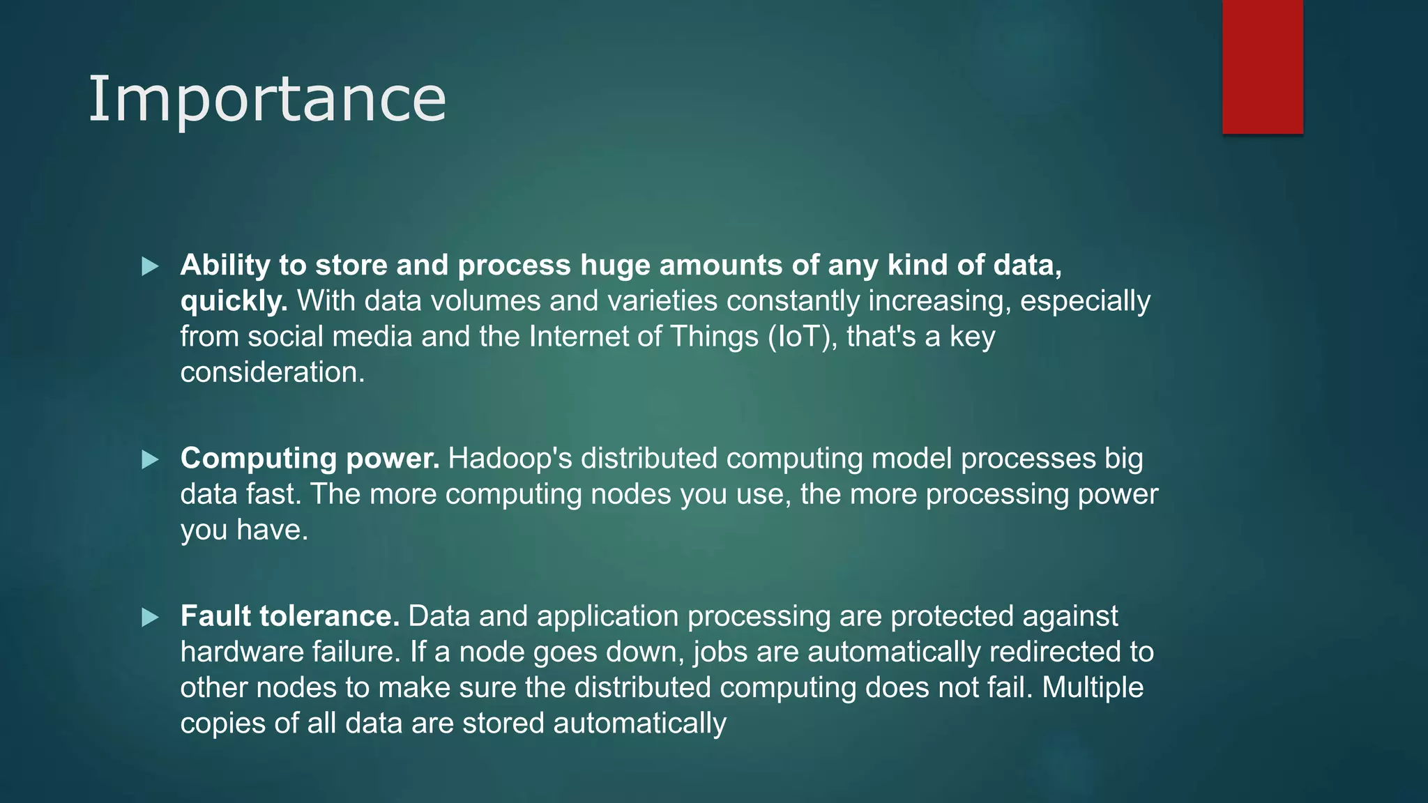 Importance
 Ability to store and process huge amounts of any kind of data,
quickly. With data volumes and varieties constantly increasing, especially
from social media and the Internet of Things (IoT), that's a key
consideration.
 Computing power. Hadoop's distributed computing model processes big
data fast. The more computing nodes you use, the more processing power
you have.
 Fault tolerance. Data and application processing are protected against
hardware failure. If a node goes down, jobs are automatically redirected to
other nodes to make sure the distributed computing does not fail. Multiple
copies of all data are stored automatically
 