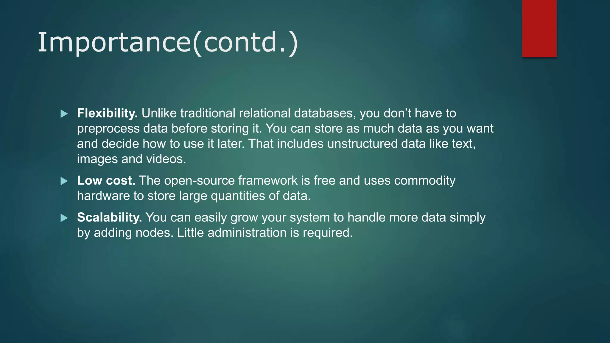 Importance(contd.)
 Flexibility. Unlike traditional relational databases, you don’t have to
preprocess data before storing it. You can store as much data as you want
and decide how to use it later. That includes unstructured data like text,
images and videos.
 Low cost. The open-source framework is free and uses commodity
hardware to store large quantities of data.
 Scalability. You can easily grow your system to handle more data simply
by adding nodes. Little administration is required.
 