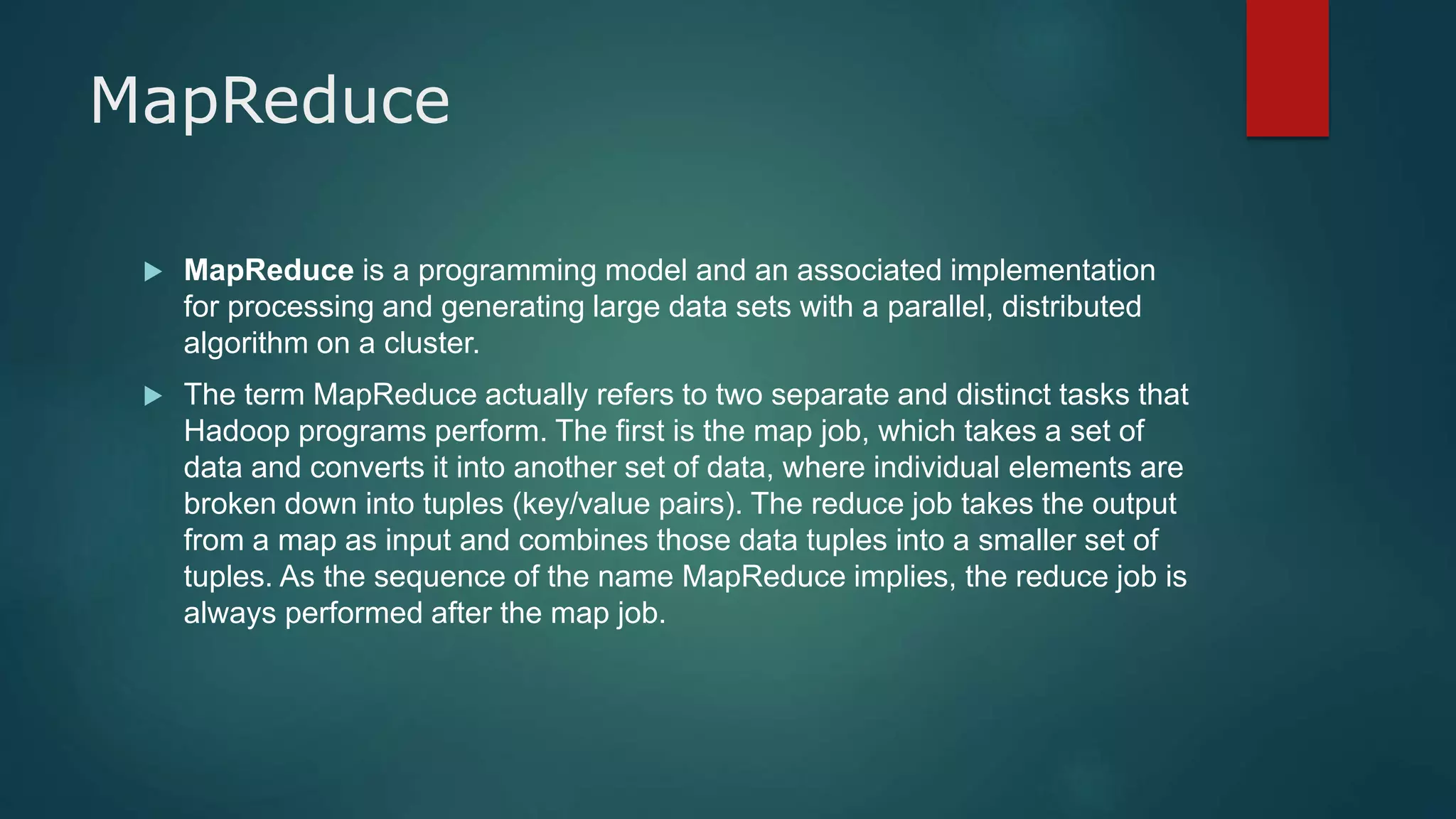 MapReduce
 MapReduce is a programming model and an associated implementation
for processing and generating large data sets with a parallel, distributed
algorithm on a cluster.
 The term MapReduce actually refers to two separate and distinct tasks that
Hadoop programs perform. The first is the map job, which takes a set of
data and converts it into another set of data, where individual elements are
broken down into tuples (key/value pairs). The reduce job takes the output
from a map as input and combines those data tuples into a smaller set of
tuples. As the sequence of the name MapReduce implies, the reduce job is
always performed after the map job.
 