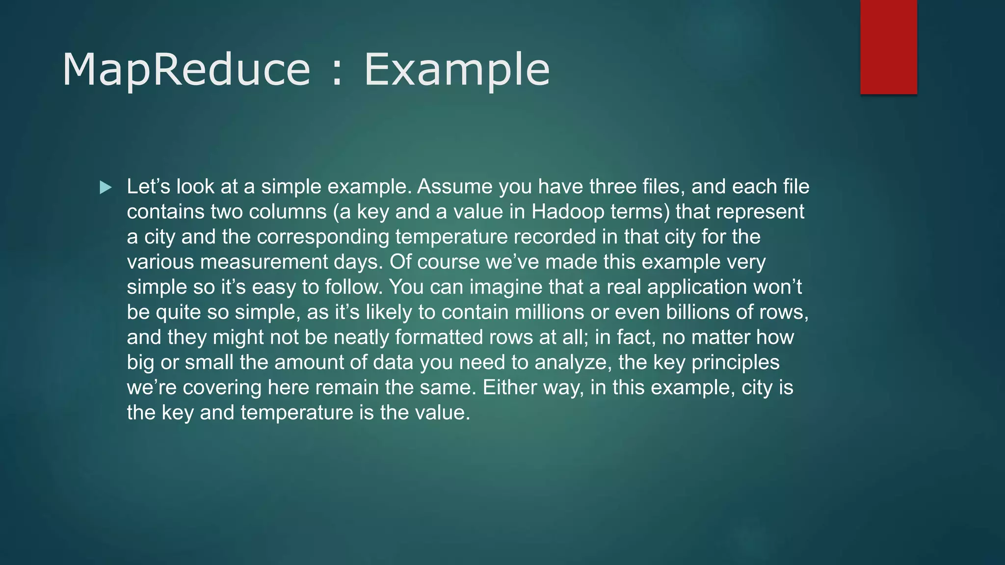 MapReduce : Example
 Let’s look at a simple example. Assume you have three files, and each file
contains two columns (a key and a value in Hadoop terms) that represent
a city and the corresponding temperature recorded in that city for the
various measurement days. Of course we’ve made this example very
simple so it’s easy to follow. You can imagine that a real application won’t
be quite so simple, as it’s likely to contain millions or even billions of rows,
and they might not be neatly formatted rows at all; in fact, no matter how
big or small the amount of data you need to analyze, the key principles
we’re covering here remain the same. Either way, in this example, city is
the key and temperature is the value.
 