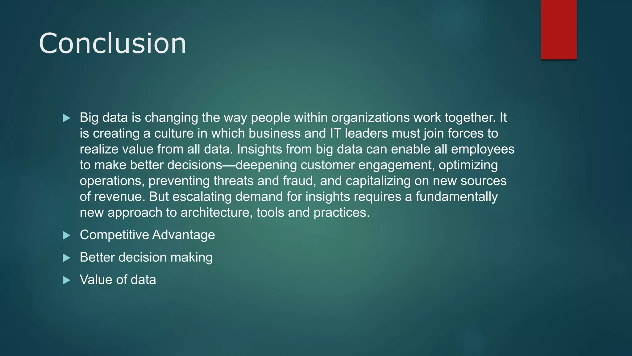 Conclusion
 Big data is changing the way people within organizations work together. It
is creating a culture in which business and IT leaders must join forces to
realize value from all data. Insights from big data can enable all employees
to make better decisions—deepening customer engagement, optimizing
operations, preventing threats and fraud, and capitalizing on new sources
of revenue. But escalating demand for insights requires a fundamentally
new approach to architecture, tools and practices.
 Competitive Advantage
 Better decision making
 Value of data
 