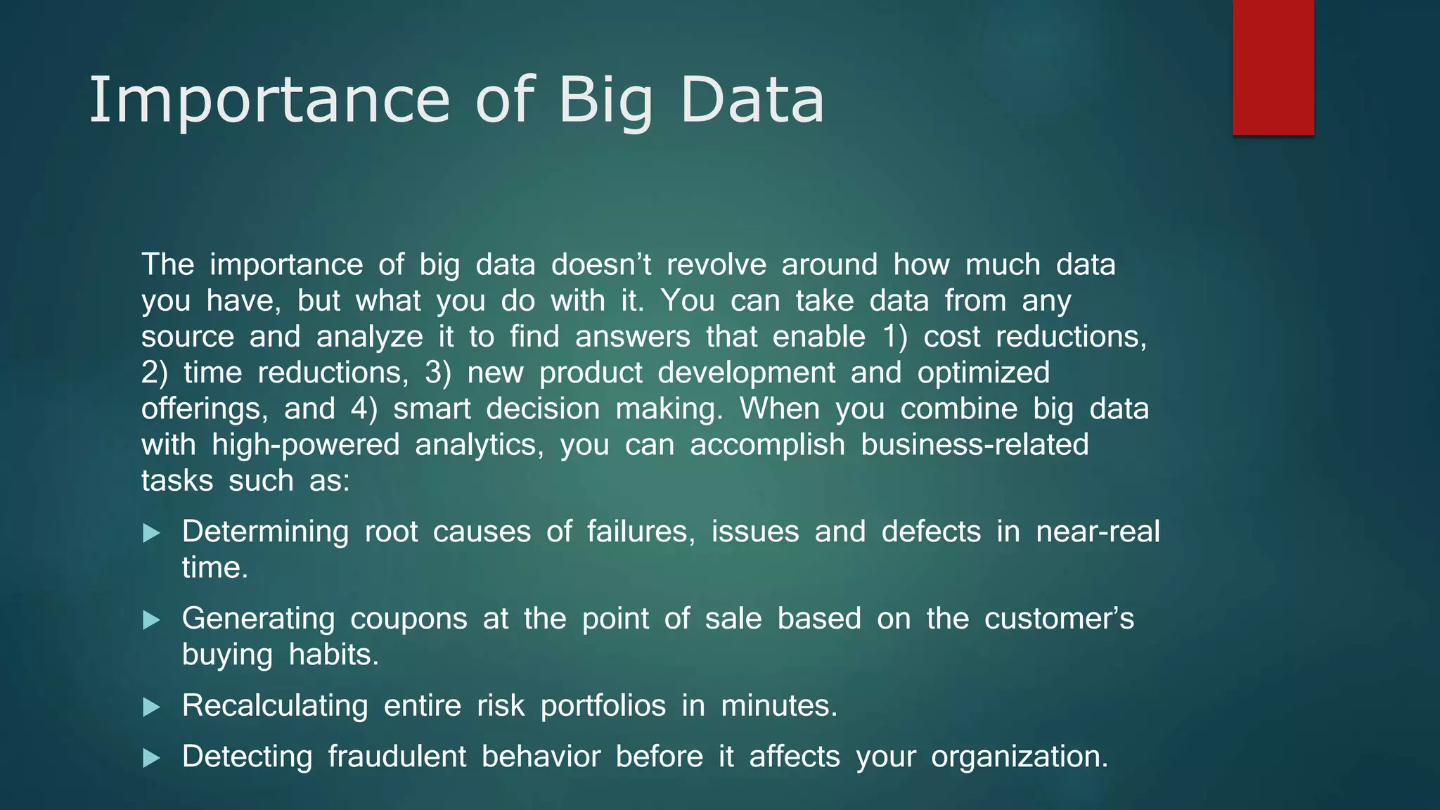 Importance of Big Data
The importance of big data doesn’t revolve around how much data
you have, but what you do with it. You can take data from any
source and analyze it to find answers that enable 1) cost reductions,
2) time reductions, 3) new product development and optimized
offerings, and 4) smart decision making. When you combine big data
with high-powered analytics, you can accomplish business-related
tasks such as:
 Determining root causes of failures, issues and defects in near-real
time.
 Generating coupons at the point of sale based on the customer’s
buying habits.
 Recalculating entire risk portfolios in minutes.
 Detecting fraudulent behavior before it affects your organization.
 
