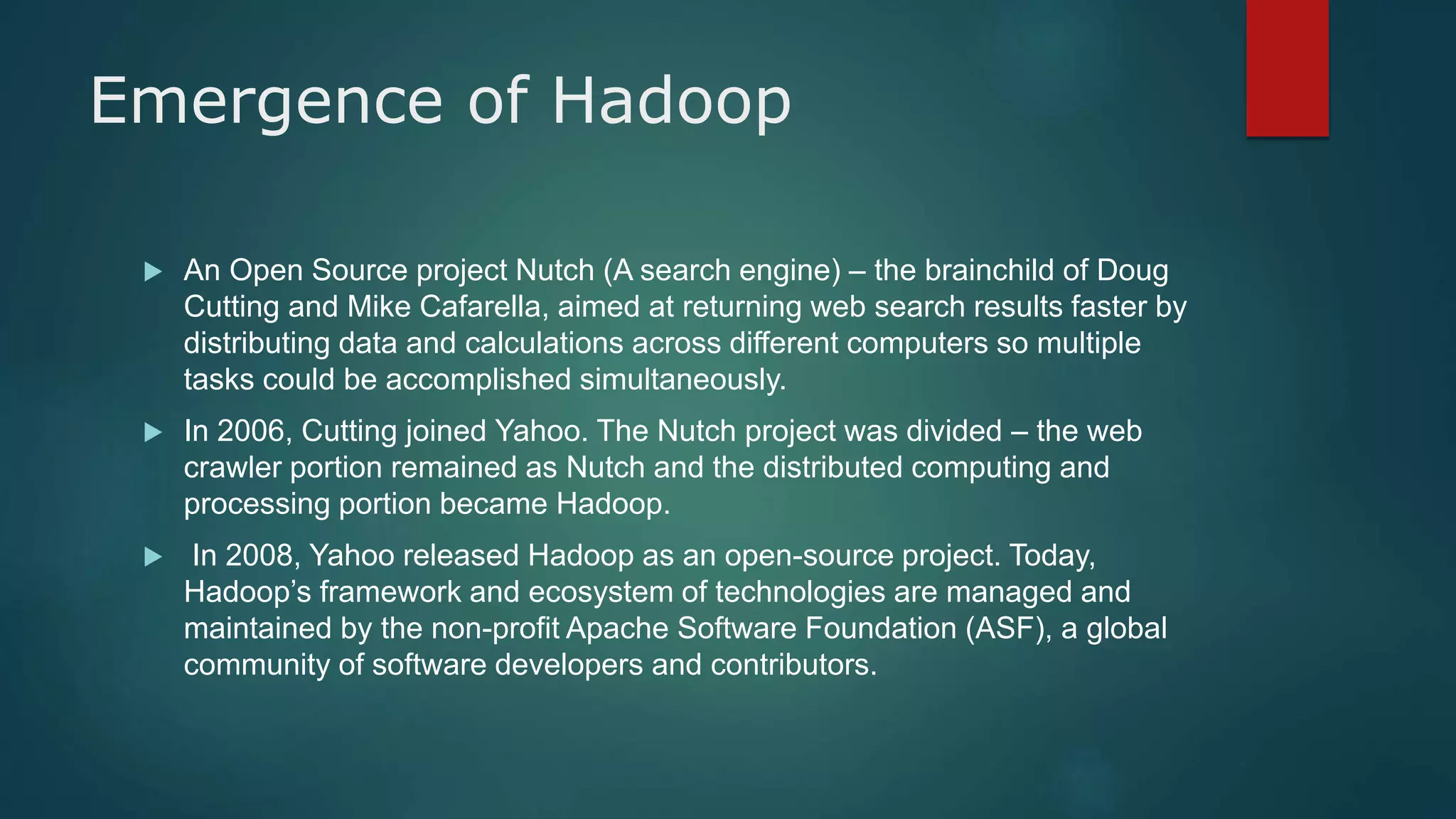 Emergence of Hadoop
 An Open Source project Nutch (A search engine) – the brainchild of Doug
Cutting and Mike Cafarella, aimed at returning web search results faster by
distributing data and calculations across different computers so multiple
tasks could be accomplished simultaneously.
 In 2006, Cutting joined Yahoo. The Nutch project was divided – the web
crawler portion remained as Nutch and the distributed computing and
processing portion became Hadoop.
 In 2008, Yahoo released Hadoop as an open-source project. Today,
Hadoop’s framework and ecosystem of technologies are managed and
maintained by the non-profit Apache Software Foundation (ASF), a global
community of software developers and contributors.
 