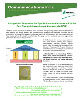 Lafarge India Team wins the ‘Special Commendation Award’ at the
Best Change Interventions of Asia Awards (BCIA)
In the feedback, Jury members appreciated the
way entire business strategy was designed,
communicated effectively through creating
shared vision and awareness using Large Scale
Interactive Process (LSIP). Process ofinvolving
allmiddlemanagers inbuildingsharedvisionand
actionplans was speciallyapplauded.
Abhilasha 2015 is to make Lafarge RMX the
safest,most reliable and preferred business
partner for the construction industryin India.
To achieve this four key pillars have been
identified.
As partofAbhilasha2015, ourteams havegone
the extra mile to meetcustomers and architect
community expectations and these success
stories willinspire us tocreatenew benchmarks.
The RMX team is focused on bringing better
results through theirefforts, discipline and team
work.
workwork.
Special Commendation Award
The BCIA awards encourage organizations which proactivelymanage change efforts, showcase theirinternal
bestpractices and receive feedback and recognition from a panelofjury members. This year over 40
organizations participatedfrom Asiaand Lafargewas oneofthe12finalists alongwithotherorganizations like
Tata Motors, W ipro, Dr. Reddy's and Mahindra. The Jury members evaluated each entry against key
parameters ofsuccessfulchangeinitiative.
TheLafargeAbhilasha2015casestudywillfeature
in BCIA's publication ‘Driving Transformation- How
12IndianCompanies drovechangesuccessfully’.
EveryKingwasonce a cryingbabyand
Everygreat buildingwasonce a map.
Itsnot important where youare TODAY,
But where youwill reachTOMORROW .
 