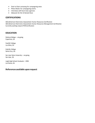  Door to Door canvasing for campaigning votes
 Photo Shoots for campaigning events
 Interviews with local news agencies
 Advocate for the US Senate Race
CERTIFICATIONS
AEA (American Electronics Association) Human Resources Certiﬁcation
AEA (American Electronics Association) Human Resources Management Certification
Currently working toward PHR Certification
EDUCATION
DeAnza College – on-going
Cupertino, CA
Foothill College
Los Altos, CA
Cabrillo College
Santa Cruz, CA
San Jose State University – on-going
San Jose, CA
Leigh High School Graduate – 1994
Los Gatos, CA
Referencesavailable uponrequest
 