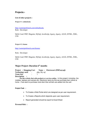 Projects:-
List of other projects :
Project # 1: onlinebooks
http://outstripinfotech.com/onlinebooks
Role: Developer
Skills Used: PHP, Magento, MySql, JavaScript, Jquery, Jquery, AJAX, HTML, XML,
CSS
Project # 2: femme
http://outstripinfotech.com/femme
Role: Developer
Skills Used: PHP, Magento, MySql, JavaScript, Jquery, Jquery, AJAX, HTML, XML,
CSS
Major Project: Duration 6th
months
Project : Shopping Cart Name : Electrocart (PHP,mysql)
Technology used : php, My sql
Team Size : 1
Description :
On this website that sells products or services online.. In this project i including the
mobiles, laptops and camera etc. Electronic items by this we purchase item online at
home . if we want to purchase more item then all item are added into the cart .
Project Task :
 To Create a Web Portal which are designed as per user requirement.
 To Create a Reports which depends upon user requirement.
 Report generated should be export to Excel Sheet
Personal Role :
 