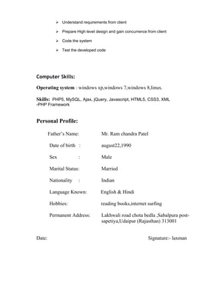  Understand requirements from client
 Prepare High level design and gain concurrence from client
 Code the system
 Test the developed code
Computer Skills:
Operating system : windows xp,windows 7,windows 8,linux.
Skills: PHP5, MySQL, Ajax, jQuery, Javascript, HTML5, CSS3, XML
-PHP Framework
Personal Profile:
Father’s Name: Mr. Ram chandra Patel
Date of birth : august22,1990
Sex : Male
Marital Status: Married
Nationality : Indian
Language Known: English & Hindi
Hobbies: reading books,internet surfing
Permanent Address: Lakhwali road chota bedla ,Sabalpura post-
sapetiya,Udaipur (Rajasthan) 313001
Date: Signature:- laxman
 