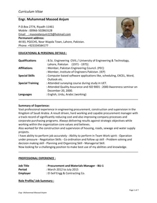 Page 1 of 7
Engr. Muhammad Masood Anjam
Curriculum Vitae
Engr. Muhammad Masood Anjum
P.O.Box 2774, Riyadh-11461
Mobile : 00966-502863128
Email : masoodanjum123@hotmail.com
Permanent address:
44 B3, PGECHS, Near Wapda Town, Lahore, Pakistan.
Phone: +923334584177
EDUCATIONAL & PERSONAL DETAILS :
Qualifications : B.Sc. Engineering CIVIL / University of Engineering & Technology,
Lahore, Pakistan (1971 - 1975)
Affiliations : Member, Pakistan Engineering Council. (PEC)
: Member, Institute of Engineers Pakistan. (IEP)
Special Skills : Computer based software applications like, scheduling, EXCEL, Word,
Outlook etc.
Special Training : Attended surveying course during study in UET.
: Attended Quality Assurance and ISO 9001 : 2000 Awareness seminar on
December 20, 2000.
Languages : English, Urdu, Arabic (working)
______________________________________________________________________________
Summary of Experience:
Vast professional experience in engineering procurement, construction and supervision in the
Kingdom of Saudi Arabia. A result driven, hard working and capable procurement manager with
a track record of significantly reducing cost and also improving company processes and
corporate purchasing programs. Always delivering results against strategic objectives while
working within the organization core values and believes.
Also worked for the construction and supervision of housing, roads, sewage and water supply
projects.
I have ability to perform job accurately - Ability to perform in Team Work spirit - Operation
under pressure - Negotiation Skills - Co ordination and follow up skill - Problem solving and
decision making skill - Planning and Organizing Skill - Managerial Skill.
Now looking for a challenging position to make best use of my abilities and knowledge.
______________________________________________________________________________
PROFESSIONAL EXPERIENCE :
Job Title : Procurement and Materials Manager - BU-1
Period : March 2012 to July 2015
Employer : El-Seif Engg & Contracting Co.
Role Profile/ Job Summary :
 