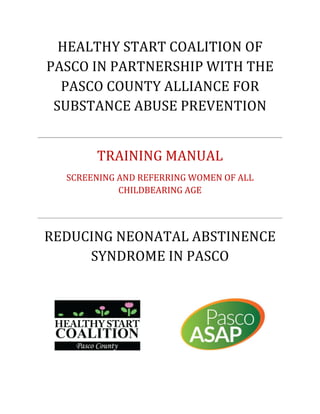 HEALTHY	START	COALITION	OF	
PASCO	IN	PARTNERSHIP	WITH	THE	
PASCO	COUNTY	ALLIANCE	FOR	
SUBSTANCE	ABUSE	PREVENTION		
	
TRAINING	MANUAL	
SCREENING	AND	REFERRING	WOMEN	OF	ALL	
CHILDBEARING	AGE		
	
REDUCING	NEONATAL	ABSTINENCE	
SYNDROME	IN	PASCO		
	
	 	
	
 