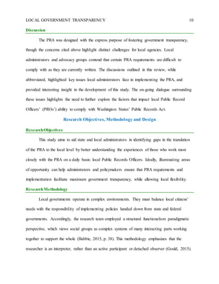 LOCAL GOVERNMENT TRANSPARENCY 10
Discussion
The PRA was designed with the express purpose of fostering government transparency,
though the concerns cited above highlight distinct challenges for local agencies. Local
administrators and advocacy groups contend that certain PRA requirements are difficult to
comply with as they are currently written. The discussions outlined in this review, while
abbreviated, highlighted key issues local administrators face in implementing the PRA, and
provided interesting insight in the development of this study. The on-going dialogue surrounding
these issues highlights the need to further explore the factors that impact local Public Record
Officers’ (PROs’) ability to comply with Washington States’ Public Records Act.
Research Objectives, Methodology and Design
ResearchObjectives
This study aims to aid state and local administrators in identifying gaps in the translation
of the PRA to the local level by better understanding the experiences of those who work most
closely with the PRA on a daily basis: local Public Records Officers. Ideally, illuminating areas
of opportunity can help administrators and policymakers ensure that PRA requirements and
implementation facilitate maximum government transparency, while allowing local flexibility.
ResearchMethodology
Local governments operate in complex environments. They must balance local citizens’
needs with the responsibility of implementing policies handed down from state and federal
governments. Accordingly, the research team employed a structural functionalism paradigmatic
perspective, which views social groups as complex systems of many interacting parts working
together to support the whole (Babbie, 2015, p. 38). This methodology emphasizes that the
researcher is an interpreter, rather than an active participant or detached observer (Gould, 2015).
 