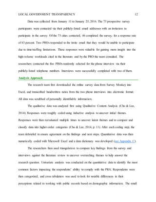 LOCAL GOVERNMENT TRANSPARENCY 12
Data was collected from January 11 to January 25, 2016. The 73 prospective survey
participants were contacted via their publicly-listed email addresses with an invitation to
participate in the survey. Of the 73 cities contacted, 46 completed the survey, for a response rate
of 63 percent. Two PROs responded to the invite email that they would be unable to participate
due to time/staffing limitations. These responses were valuable for gaining more insight into the
high-volume workloads cited in the literature and by the PRO the team consulted. The
researchers contacted the five PROs randomly selected for the phone interview via their
publicly-listed telephone numbers. Interviews were successfully completed with two of them.
Analysis Approach
The research team first downloaded the online survey data from Survey Monkey into
Excel, and transcribed handwritten notes from the two phone interviews into electronic format.
All data was scrubbed of personally identifiable information.
The qualitative data was analyzed first using Qualitative Content Analysis (Cho & Lee,
2014). Responses were roughly coded using inductive analysis to uncover initial themes.
Responses were then reevaluated multiple times to uncover latent themes and to compare and
classify data into higher-order categories (Cho & Lee, 2014, p. 11). After each coding step, the
team debriefed to ensure agreement on the findings and next steps. Quantitative data was then
numerically coded with Microsoft Excel and a data dictionary was developed (see Appendix C).
The researchers then used triangulation to compare key findings from the survey and
interviews against the literature review to uncover overarching themes to help answer the
research question. Univariate analysis was conducted on the quantitative data to identify the most
common factors impacting the respondents’ ability to comply with the PRA. Respondents were
then categorized, and cross tabulation was used to look for notable differences in their
perceptions related to working with public records based on demographic information. The small
 