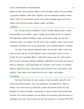 LOCAL GOVERNMENT TRANSPARENCY 13
sample size made some comparisons difficult, but the inter-group variances that were identified
are presented contingency tables below. Qualitative data was synthesized to identify common
themes. Finally, the team developed relevant charts, graphs and images using Excel, Survey
Monkey tools, and Word to display summary statistics and findings.
Limitations
This case study focused on identifying the factors currently affecting small to medium-
sized city Public Records Officers’ ability to comply with the Public Records Act. Important
PRA stakeholders including Washington citizens, special interest groups, and other local
government entities were excluded from this study in order to maintain a narrow research scope.
Accordingly, the findings below are non-generalizable, and any potential inferences are limited.
The choice of data collection instruments limited the researchers’ ability to assess non-
verbal cues that could have provided additional context to respondent’s answers. It is also
possible that survey respondents filtered or edited their responses since they could respond at
their own pace. In choosing to maximize participant confidentiality, the research team could not
follow-up individually to gain deeper insight into respondents’ survey answers. The telephone
interviews helped fill in some of these gaps by diving deeper into some of the questions. These
limitations, while notable, do not detract from this study’s validity and usefulness.
Assumptions
The research team began this study assuming it would be beneficial and useful to the
research team, PRO participants, and to state policymakers and administrators. While the
benefits to the research team (e.g. professional, academic and personal growth) were clear
throughout the project, the benefits to other groups can only be assumed. Based on the positive
interaction with research participants, the team believes that respondents appreciated having an
opportunity to have their voices be heard, and share their perspectives on working with the PRA.
 