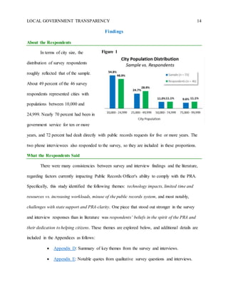 LOCAL GOVERNMENT TRANSPARENCY 14
Findings
About the Respondents
In terms of city size, the
distribution of survey respondents
roughly reflected that of the sample.
About 49 percent of the 46 survey
respondents represented cities with
populations between 10,000 and
24,999. Nearly 70 percent had been in
government service for ten or more
years, and 72 percent had dealt directly with public records requests for five or more years. The
two phone interviewees also responded to the survey, so they are included in these proportions.
What the Respondents Said
There were many consistencies between survey and interview findings and the literature,
regarding factors currently impacting Public Records Officer's ability to comply with the PRA.
Specifically, this study identified the following themes: technology impacts, limited time and
resources vs. increasing workloads, misuse of the public records system, and most notably,
challenges with state support and PRA-clarity. One piece that stood out stronger in the survey
and interview responses than in literature was respondents’ beliefs in the spirit of the PRA and
their dedication to helping citizens. These themes are explored below, and additional details are
included in the Appendices as follows:
 Appendix D: Summary of key themes from the survey and interviews.
 Appendix E: Notable quotes from qualitative survey questions and interviews.
Figure 1
 