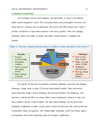 LOCAL GOVERNMENT TRANSPARENCY 15
Technology Considerations
New technology presents both challenges and opportunities to create a more efficient
public records management system. This reoccurring theme came up throughout the survey and
phone interview responses and was interrelated with several other PRA-related issues. Figure 2
provides a breakdown of open-ended responses to the survey question: “How does changing
technology impact your ability to comply with public records requests?” to highlight this
dynamic.
The majority (63 percent) of respondents mentioned challenges associated with changing
technology, though nearly as many (57 percent) cited potential benefits. Phone interviewees
shared interesting insights on how technology has been both beneficial and challenging. One
interviewee said that the PRA was written without recent technological advances in mind, and
that an update to the law would be helpful. The other shared challenges the city faced when
attempting to implement an online records system. It had to be shut down after a short period due
to unintended misuse by requestors. This “double-edged technology sword” has obvious impacts
on respondents and provides interesting points for lawmaker consideration.
Benefits:
 Proactive
records posting
 Streamlined
workflow
 Easier to capture
and catalog
records
 Better tracking
of records
requests
Challenges:
 More records
being created
 Higher costs that
cannot be billed
 Ambiguities
with data types
 PRA lags behind
technology
changes
Figure 2: “Howdoes changing technology impact your ability to comply with public records requests?”
 