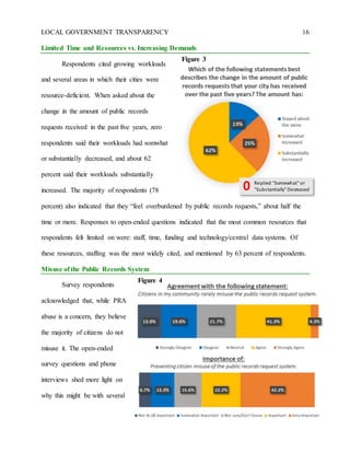 LOCAL GOVERNMENT TRANSPARENCY 16
Limited Time and Resources vs. Increasing Demands
Respondents cited growing workloads
and several areas in which their cities were
resource-deficient. When asked about the
change in the amount of public records
requests received in the past five years, zero
respondents said their workloads had somwhat
or substantially decreased, and about 62
percent said their workloads substantially
increased. The majority of respondents (78
percent) also indicated that they “feel overburdened by public records requests,” about half the
time or more. Responses to open-ended questions indicated that the most common resources that
respondents felt limited on were: staff, time, funding and technology/central data systems. Of
these resources, staffing was the most widely cited, and mentioned by 63 percent of respondents.
Misuse of the Public Records System
Survey respondents
acknowledged that, while PRA
abuse is a concern, they believe
the majority of citizens do not
misuse it. The open-ended
survey questions and phone
interviews shed more light on
why this might be with several
Figure 4
Replied “Somewhat” or
“Substantially” Decreased0
Figure 3
 