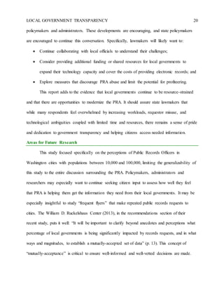 LOCAL GOVERNMENT TRANSPARENCY 20
policymakers and administrators. These developments are encouraging, and state policymakers
are encouraged to continue this conversation. Specifically, lawmakers will likely want to:
 Continue collaborating with local officials to understand their challenges;
 Consider providing additional funding or shared resources for local governments to
expand their technology capacity and cover the costs of providing electronic records; and
 Explore measures that discourage PRA abuse and limit the potential for profiteering.
This report adds to the evidence that local governments continue to be resource-strained
and that there are opportunities to modernize the PRA. It should assure state lawmakers that
while many respondents feel overwhelmed by increasing workloads, requestor misuse, and
technological ambiguities coupled with limited time and resources, there remains a sense of pride
and dedication to government transparency and helping citizens access needed information.
Areas for Future Research
This study focused specifically on the perceptions of Public Records Officers in
Washington cities with populations between 10,000 and 100,000, limiting the generalizability of
this study to the entire discussion surrounding the PRA. Policymakers, administrators and
researchers may especially want to continue seeking citizen input to assess how well they feel
that PRA is helping them get the information they need from their local governments. It may be
especially insightful to study “frequent flyers” that make repeated public records requests to
cities. The William D. Ruckelshaus Center (2013), in the recommendations section of their
recent study, puts it well: “It will be important to clarify beyond anecdotes and perceptions what
percentage of local governments is being significantly impacted by records requests, and in what
ways and magnitudes, to establish a mutually-accepted set of data” (p. 13). This concept of
“mutually-acceptance” is critical to ensure well-informed and well-vetted decisions are made.
 