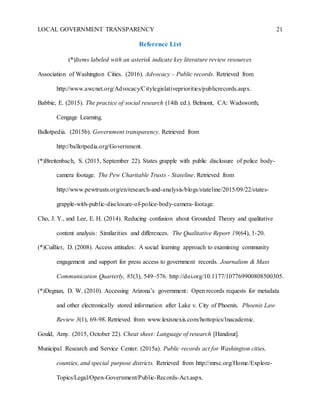 LOCAL GOVERNMENT TRANSPARENCY 21
Reference List
(*)Items labeled with an asterisk indicate key literature review resources
Association of Washington Cities. (2016). Advocacy – Public records. Retrieved from
http://www.awcnet.org/Advocacy/Citylegislativepriorities/publicrecords.aspx.
Babbie, E. (2015). The practice of social research (14th ed.). Belmont, CA: Wadsworth,
Cengage Learning.
Ballotpedia. (2015b). Government transparency. Retrieved from
http://ballotpedia.org/Government.
(*)Breitenbach, S. (2015, September 22). States grapple with public disclosure of police body-
camera footage. The Pew Charitable Trusts - Stateline. Retrieved from
http://www.pewtrusts.org/en/research-and-analysis/blogs/stateline/2015/09/22/states-
grapple-with-public-disclosure-of-police-body-camera-footage.
Cho, J. Y., and Lee, E. H. (2014). Reducing confusion about Grounded Theory and qualitative
content analysis: Similarities and differences. The Qualitative Report 19(64), 1-20.
(*)Cuillier, D. (2008). Access attitudes: A social learning approach to examining community
engagement and support for press access to government records. Journalism & Mass
Communication Quarterly, 85(3), 549–576. http://doi.org/10.1177/107769900808500305.
(*)Degnan, D. W. (2010). Accessing Arizona’s government: Open records requests for metadata
and other electronically stored information after Lake v. City of Phoenix. Phoenix Law
Review 3(1), 69-98. Retrieved from www.lexisnexis.com/hottopics/lnacademic.
Gould, Amy. (2015, October 22). Cheat sheet: Language of research [Handout].
Municipal Research and Service Center. (2015a). Public records act for Washington cities,
counties, and special purpose districts. Retrieved from http://mrsc.org/Home/Explore-
Topics/Legal/Open-Government/Public-Records-Act.aspx.
 