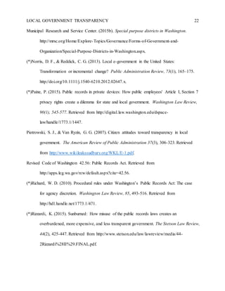 LOCAL GOVERNMENT TRANSPARENCY 22
Municipal Research and Service Center. (2015b). Special purpose districts in Washington.
http://mrsc.org/Home/Explore-Topics/Governance/Forms-of-Government-and-
Organization/Special-Purpose-Districts-in-Washington.aspx.
(*)Norris, D. F., & Reddick, C. G. (2013). Local e-government in the United States:
Transformation or incremental change? Public Administration Review, 73(1), 165–175.
http://doi.org/10.1111/j.1540-6210.2012.02647.x.
(*)Paine, P. (2015). Public records in private devices: How public employees' Article I, Section 7
privacy rights create a dilemma for state and local government. Washington Law Review,
90(1), 545-577. Retrieved from http://digital.law.washington.edu/dspace-
law/handle/1773.1/1447.
Piotrowski, S. J., & Van Ryzin, G. G. (2007). Citizen attitudes toward transparency in local
government. The American Review of Public Administration 37(3), 306-323. Retrieved
from http://www.wikileakssudbury.org/WKL/E-1.pdf.
Revised Code of Washington 42.56: Public Records Act. Retrieved from
http://apps.leg.wa.gov/rcw/default.aspx?cite=42.56.
(*)Richard, W. D. (2010). Procedural rules under Washington’s Public Records Act: The case
for agency discretion. Washington Law Review, 85, 493-516. Retrieved from
http://hdl.handle.net/1773.1/471.
(*)Rizzardi, K. (2015). Sunburned: How misuse of the public records laws creates an
overburdened, more expensive, and less transparent government. The Stetson Law Review,
44(2), 425-447. Retrieved from http://www.stetson.edu/law/lawreview/media/44-
2Rizzardi%28II%29.FINAL.pdf.
 