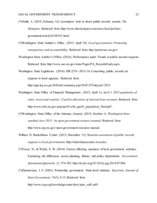 LOCAL GOVERNMENT TRANSPARENCY 23
(*)Smith, L. (2015, February 12). Lawmakers look to divert public-records awards. The
Olympian. Retrieved from http://www.theolympian.com/news/local/politics-
government/article26108191.html.
(*)Washington State Auditor’s Office. (2015, April 10). Local governments: Promoting
transparency and accountability. Retrieved from http://portal.sao.wa.gov/
Washington State Auditor’s Office. (2016). Performance audit: Trends in public records requests.
Retrieved from http://www.sao.wa.gov/state/Pages/PA_RecordsStudy.aspx.
Washington State Legislature. (2016). HB 2576 -2015-16: Concerning public records act
requests to local agencies. Retrieved from
http://app.leg.wa.gov/billinfo/summary.aspx?bill=2576&year=2015
Washington State Office of Financial Management. (2015, April 1). April 1, 2015 population of
cities, towns and counties: Used for allocation of selected state revenues. Retrieved from
http://www.ofm.wa.gov/pop/april1/ofm_april1_population_final.pdf .
(*)Washington State Office of the Attorney General. (2015, October 1). Washington State
sunshine laws 2015: An open government resource manual. Retrieved from
http://www.atg.wa.gov/open-government-resource-manual.
William D. Ruckelshaus Center. (2013, December 13). Situation assessment of public records
requests to local governments. http://ruckelshauscenter.wsu.edu/.
(*)Yavuz, N., & Welch, E. W. (2014). Factors affecting openness of local government websites:
Examining the differences across planning, finance and police departments. Government
Information Quarterly 31, 574-583. http://dx.doi.org/10.1016/j.giq.2014.07.004.
(*)Zimmerman, J. F. (2001). Partnership government: State-local relations. Spectrum: Journal of
State Government, 74(3), 9-13. Retrieved from
http://www.csg.org/knowledgecenter/docs/spec_su01.pdf.
 