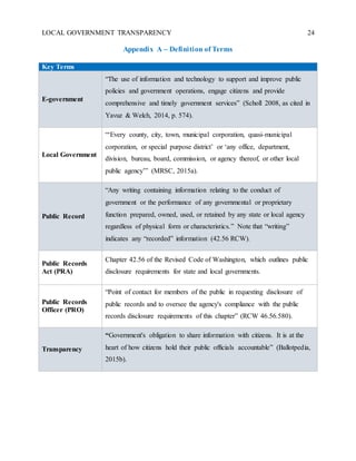 LOCAL GOVERNMENT TRANSPARENCY 24
Appendix A – Definition of Terms
Key Terms
E-government
“The use of information and technology to support and improve public
policies and government operations, engage citizens and provide
comprehensive and timely government services” (Scholl 2008, as cited in
Yavuz & Welch, 2014, p. 574).
Local Government
“‘Every county, city, town, municipal corporation, quasi-municipal
corporation, or special purpose district’ or ‘any office, department,
division, bureau, board, commission, or agency thereof, or other local
public agency’” (MRSC, 2015a).
Public Record
“Any writing containing information relating to the conduct of
government or the performance of any governmental or proprietary
function prepared, owned, used, or retained by any state or local agency
regardless of physical form or characteristics.” Note that “writing”
indicates any “recorded” information (42.56 RCW).
Public Records
Act (PRA)
Chapter 42.56 of the Revised Code of Washington, which outlines public
disclosure requirements for state and local governments.
Public Records
Officer (PRO)
“Point of contact for members of the public in requesting disclosure of
public records and to oversee the agency's compliance with the public
records disclosure requirements of this chapter” (RCW 46.56.580).
Transparency
“Government's obligation to share information with citizens. It is at the
heart of how citizens hold their public officials accountable” (Ballotpedia,
2015b).
 