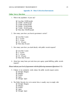 LOCAL GOVERNMENT TRANSPARENCY 25
Appendix B – Data Collection Instruments
Online Survey Questions
1. What is the population of your city?
 Less than 10,000 people
 10,000 - 24,999 people
 25,000- 49,999 people
 50,000 - 74,999 people
 75,000 – 99,999 people
 More than 100,000 people
2. How many years have you been in government service?
 Less than 2 years
 2 - 4 years
 5 - 9 years
 10 – 20 years
 More than 20 years
3. How many years have you dealt directly with public records requests?
 Less than 2 years
 2 - 4 years
 5 - 10 years
 10 – 20 years
 More than 20 years
4. About how many hours per week does your agency spend fulfilling public records
requests?
Please indicate your level of agreement with the following statements (Questions 5-7):
5. Citizens in my community rarely misuse the public records request system.
 Strongly Disagree
 Disagree
 Neutral
 Agree
 Strongly Agree
6. The Public Records Act, in its current form, is usually easy to comply with.
 Strongly Disagree
 Disagree
 Neutral
 Agree
 Strongly Agree
 