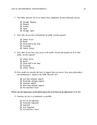 LOCAL GOVERNMENT TRANSPARENCY 26
7. The Public Records Act, in its current form, adequately protects individual privacy.
 Strongly Disagree
 Disagree
 Neutral
 Agree
 Strongly Agree
8. How often do you feel overburdened by public records requests?
 Almost Never
 Rarely
 About Half of the Time
 Frequently
 Almost Always
9. How often do you have easy access to the public records that people ask for in their
public records requests?
 Almost Never
 Rarely
 About Half of the Time
 Frequently
 Almost Always
10. How would you describe the level of support that you receive from state policymakers
and administrators related to the Public Records Act?
 Less than adequate support
 Somewhat adequate support
 Adequate support
 More than adequate support
 Not sure/Don’t know
Please rate the importance of the following in the work that you do (Questions 11 & 12):
11. Ensuring my city is as transparent as possible.
 Not At All Important
 Somewhat Important
 Important
 Very Important
 Not sure/Don’t know
 