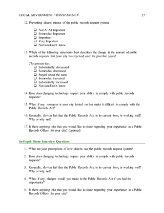 LOCAL GOVERNMENT TRANSPARENCY 27
12. Preventing citizen misuse of the public records request system.
 Not At All Important
 Somewhat Important
 Important
 Very Important
 Not sure/Don’t know
13. Which of the following statements best describes the change in the amount of public
records requests that your city has received over the past five years?
The amount has:
 Substantially decreased
 Somewhat decreased
 Stayed about the same
 Somewhat increased
 Substantially increased
 Not sure/Don’t know
14. How does changing technology impact your ability to comply with public records
requests?
15. What, if any, resources is your city limited on that make it difficult to comply with the
Public Records Act?
16. Generally, do you feel that the Public Records Act, in its current form, is working well?
Why or why not?
17. Is there anything else that you would like to share regarding your experience as a Public
Records Officer for your city? (optional)
In-Depth Phone Interview Questions
1. What are your perceptions of how citizens use the public records request system?
2. How does changing technology impact your ability to comply with public records
requests?
3. Generally, do you feel that the Public Records Act, in its current form, is working well?
Why or why not?
4. What, if any, changes would you make to the Public Records Act if you had the
opportunity?
5. Is there anything else that you would like to share regarding your experience as a Public
Records Officer for your city?
 