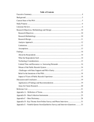 Table of Contents
Executive Summary............................................................................................................ 4
Background ......................................................................................................................... 5
Current State of the PRA .................................................................................................... 5
Study Purpose ..................................................................................................................... 6
Literature Review................................................................................................................ 6
Research Objectives, Methodology and Design ............................................................... 10
Research Objectives...................................................................................................... 10
Research Methodology ................................................................................................. 10
Research Design............................................................................................................ 11
Analysis Approach........................................................................................................ 12
Limitations .................................................................................................................... 13
Assumptions.................................................................................................................. 13
Findings............................................................................................................................. 14
About the Respondents ................................................................................................. 14
What the Respondents Said .......................................................................................... 14
Technology Considerations .......................................................................................... 15
Limited Time and Resources vs. Increasing Demands ................................................. 16
Misuse of the Public Records System........................................................................... 16
Challenges with State Support and PRA-Clarity......................................................... 17
Belief in the Intentions of the PRA............................................................................... 18
Impact of Years of Public Records Experience ............................................................ 18
Discussion and Conclusion ............................................................................................... 19
Application of Findings and Recommendations........................................................... 19
Areas for Future Research............................................................................................. 20
Reference List ................................................................................................................... 21
Appendix A – Definition of Terms................................................................................... 24
Appendix B – Data Collection Instruments ...................................................................... 25
Appendix C – Data Dictionary.......................................................................................... 28
Appendix D - Key Themes from Online Survey and Phone Interviews........................... 31
Appendix E – Notable Quotes from Qualitative Survey and Interview Questions .......... 33
 